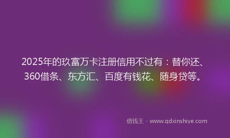 2025年的玖富万卡注册信用不过有：替你还、360借条、东方汇、百度有钱花、随身贷等。