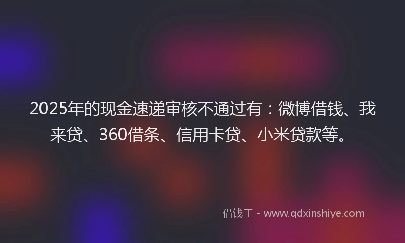 2025年的现金速递审核不通过有：微博借钱、我来贷、360借条、信用卡贷、小米贷款等。
