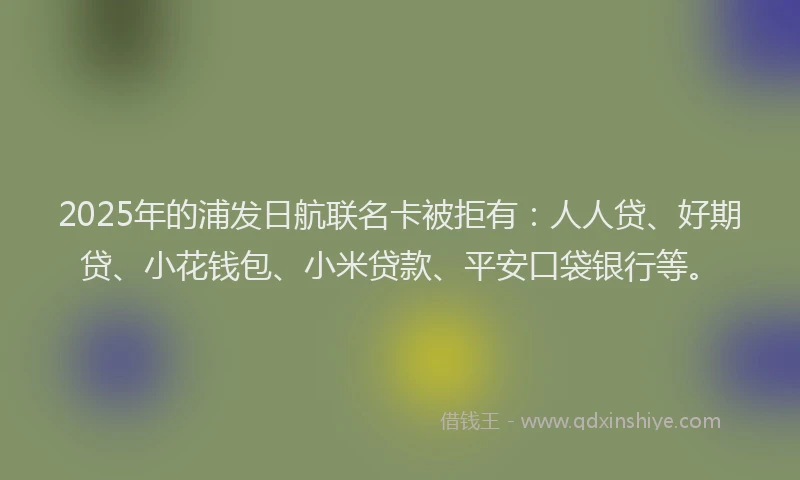 2025年的浦发日航联名卡被拒有：人人贷、好期贷、小花钱包、小米贷款、平安口袋银行等。