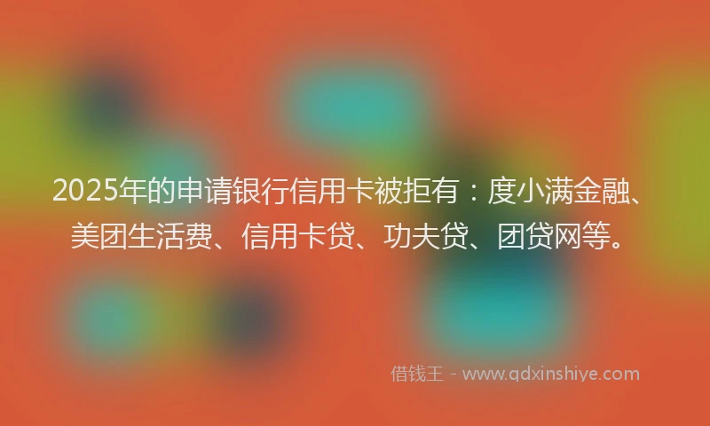 2025年的申请银行信用卡被拒有：度小满金融、美团生活费、信用卡贷、功夫贷、团贷网等。