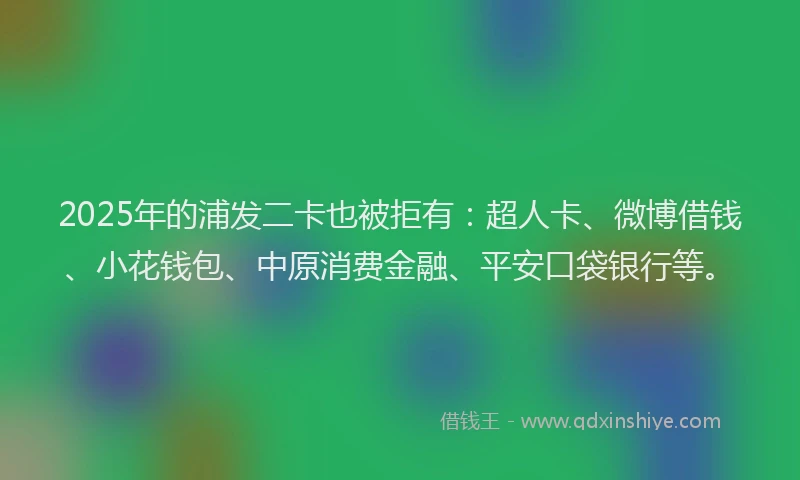 2025年的浦发二卡也被拒有：超人卡、微博借钱、小花钱包、中原消费金融、平安口袋银行等。