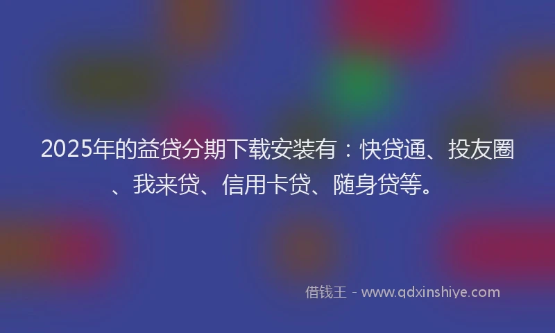2025年的益贷分期下载安装有：快贷通、投友圈、我来贷、信用卡贷、随身贷等。