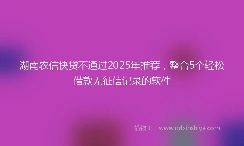 湖南农信快贷不通过2025年推荐，整合5个轻松借款无征信记录的软件