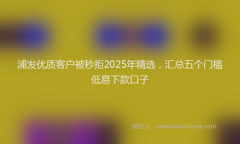 浦发优质客户被秒拒2025年精选，汇总五个门槛低易下款口子