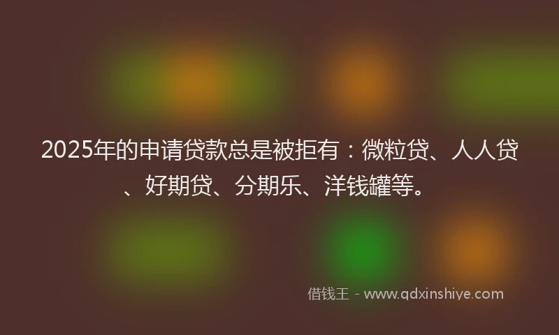 2025年的申请贷款总是被拒有：微粒贷、人人贷、好期贷、分期乐、洋钱罐等。