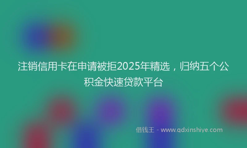 注销信用卡在申请被拒2025年精选，归纳五个公积金快速贷款平台