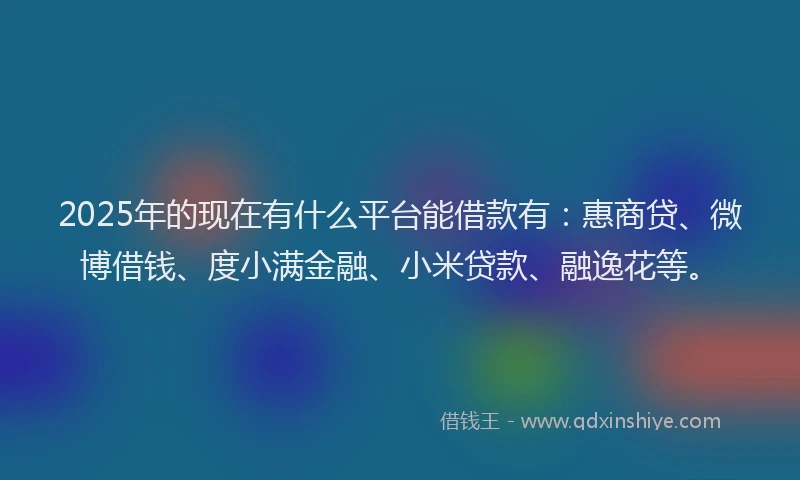 2025年的现在有什么平台能借款有：惠商贷、微博借钱、度小满金融、小米贷款、融逸花等。