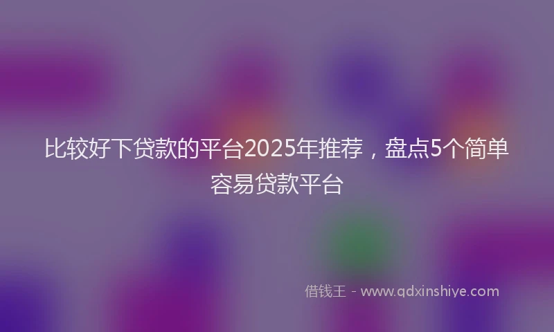 比较好下贷款的平台2025年推荐，盘点5个简单容易贷款平台