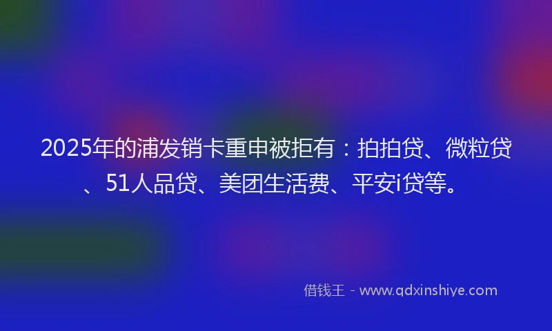 2025年的浦发销卡重申被拒有：拍拍贷、微粒贷、51人品贷、美团生活费、平安i贷等。