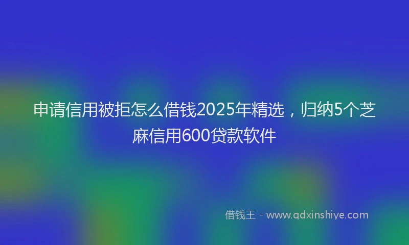 申请信用被拒怎么借钱2025年精选，归纳5个芝麻信用600贷款软件