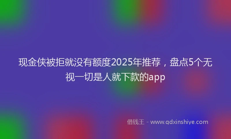现金侠被拒就没有额度2025年推荐，盘点5个无视一切是人就下款的app