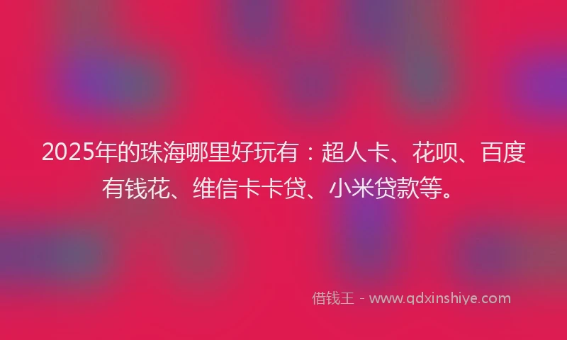 2025年的珠海哪里好玩有：超人卡、花呗、百度有钱花、维信卡卡贷、小米贷款等。