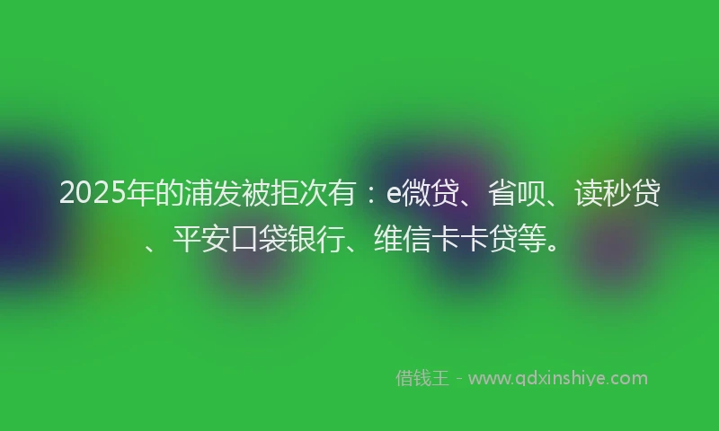 2025年的浦发被拒次有：e微贷、省呗、读秒贷、平安口袋银行、维信卡卡贷等。