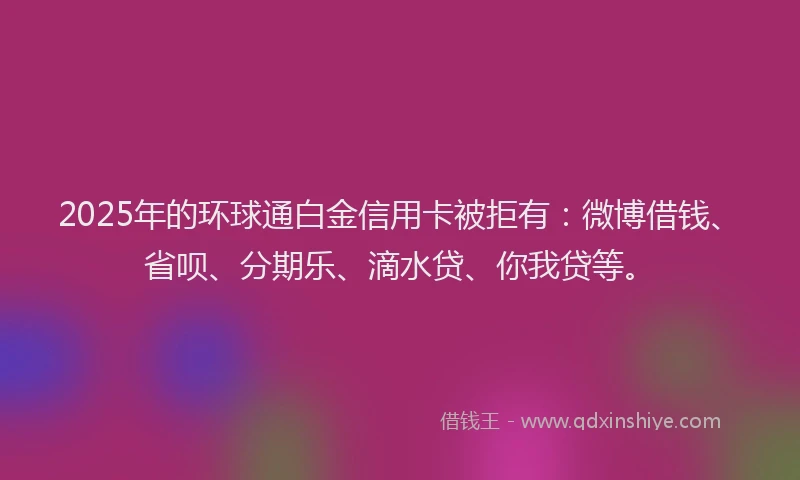 2025年的环球通白金信用卡被拒有：微博借钱、省呗、分期乐、滴水贷、你我贷等。