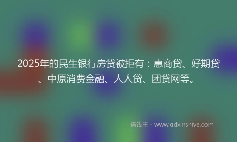 2025年的民生银行房贷被拒有：惠商贷、好期贷、中原消费金融、人人贷、团贷网等。