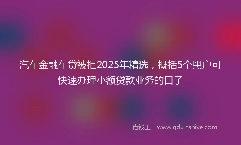 汽车金融车贷被拒2025年精选，概括5个黑户可快速办理小额贷款业务的口子