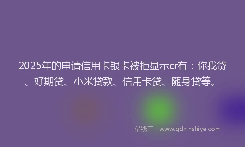 2025年的申请信用卡银卡被拒显示cr有：你我贷、好期贷、小米贷款、信用卡贷、随身贷等。
