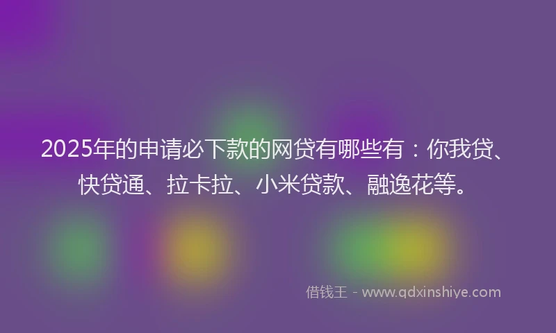 2025年的申请必下款的网贷有哪些有：你我贷、快贷通、拉卡拉、小米贷款、融逸花等。
