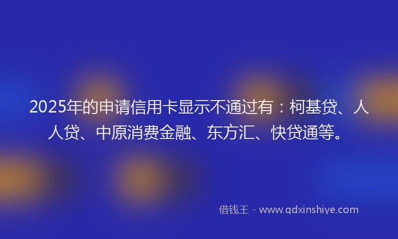 2025年的申请信用卡显示不通过有：柯基贷、人人贷、中原消费金融、东方汇、快贷通等。