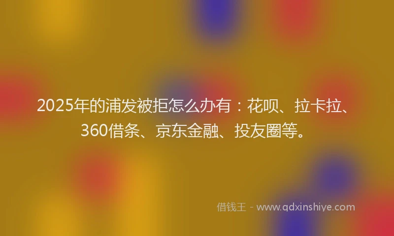 2025年的浦发被拒怎么办有：花呗、拉卡拉、360借条、京东金融、投友圈等。