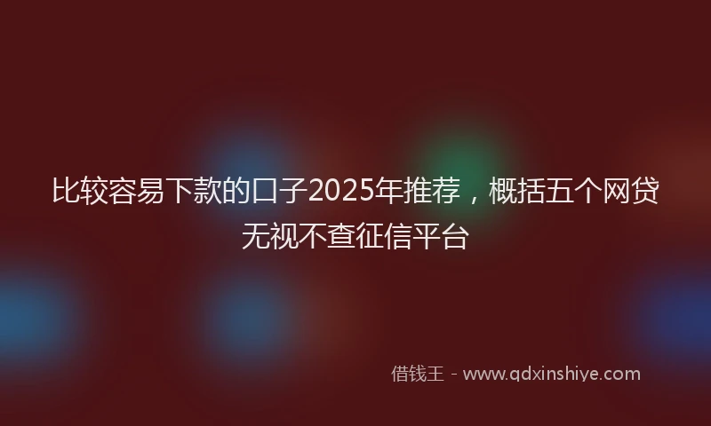 比较容易下款的口子2025年推荐，概括五个网贷无视不查征信平台