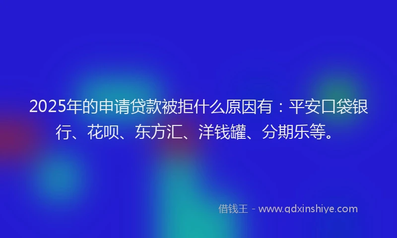 2025年的申请贷款被拒什么原因有：平安口袋银行、花呗、东方汇、洋钱罐、分期乐等。