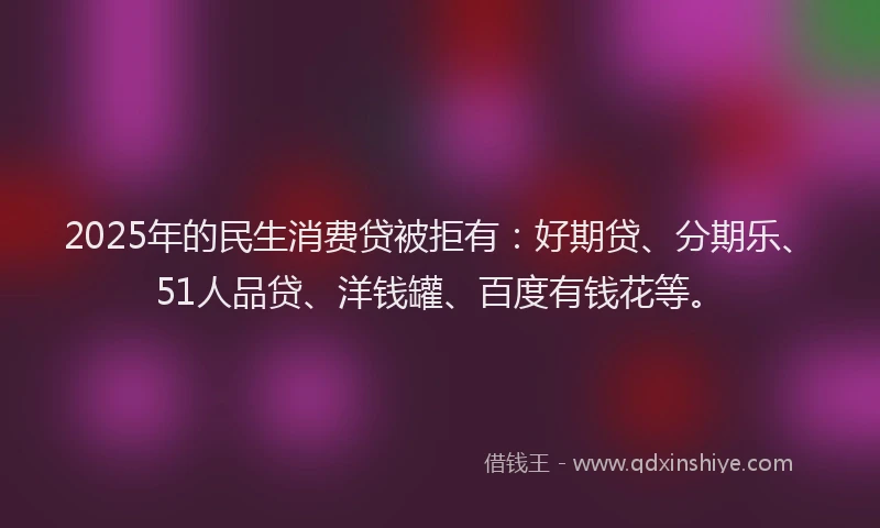 2025年的民生消费贷被拒有：好期贷、分期乐、51人品贷、洋钱罐、百度有钱花等。