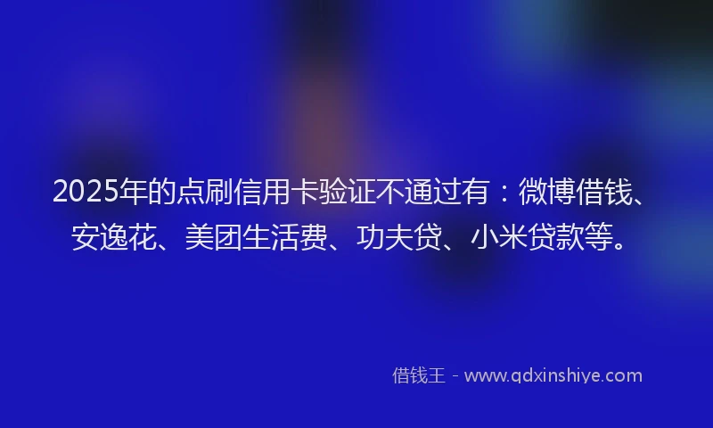 2025年的点刷信用卡验证不通过有：微博借钱、安逸花、美团生活费、功夫贷、小米贷款等。