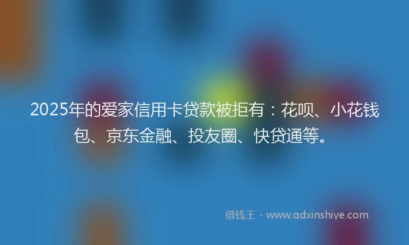 2025年的爱家信用卡贷款被拒有：花呗、小花钱包、京东金融、投友圈、快贷通等。