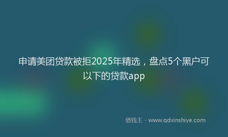 申请美团贷款被拒2025年精选，盘点5个黑户可以下的贷款app