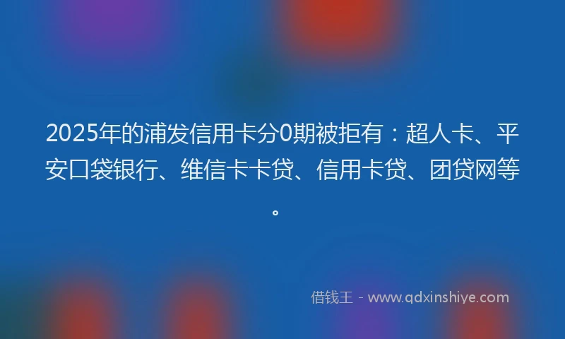 2025年的浦发信用卡分0期被拒有：超人卡、平安口袋银行、维信卡卡贷、信用卡贷、团贷网等。