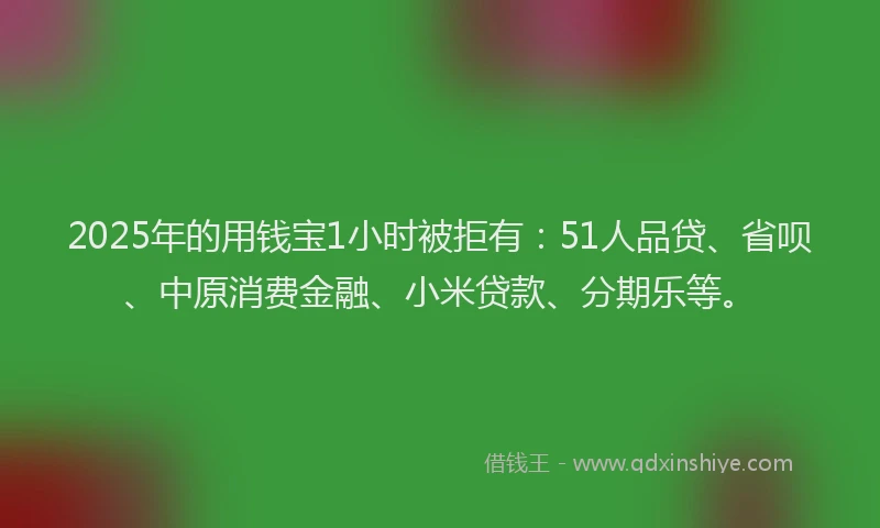 2025年的用钱宝1小时被拒有：51人品贷、省呗、中原消费金融、小米贷款、分期乐等。