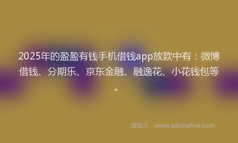 2025年的盈盈有钱手机借钱app放款中有：微博借钱、分期乐、京东金融、融逸花、小花钱包等。
