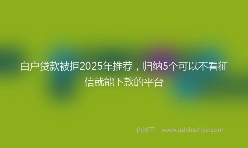 白户贷款被拒2025年推荐，归纳5个可以不看征信就能下款的平台