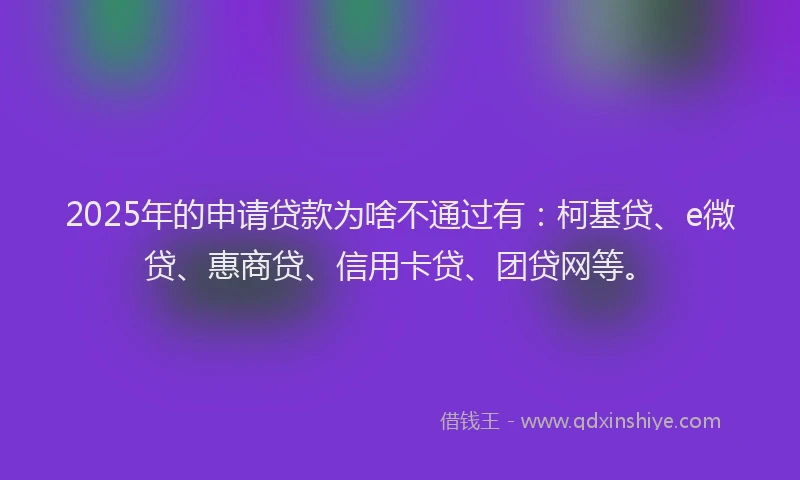 2025年的申请贷款为啥不通过有：柯基贷、e微贷、惠商贷、信用卡贷、团贷网等。
