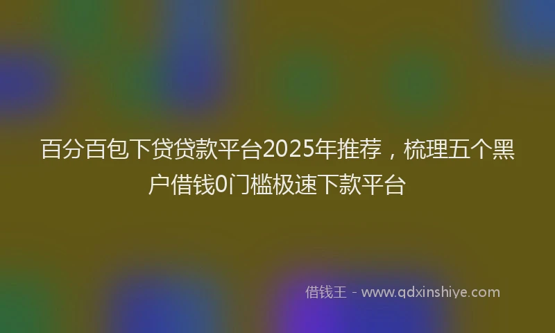 百分百包下贷贷款平台2025年推荐，梳理五个黑户借钱0门槛极速下款平台