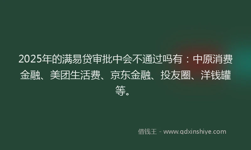 2025年的满易贷审批中会不通过吗有：中原消费金融、美团生活费、京东金融、投友圈、洋钱罐等。