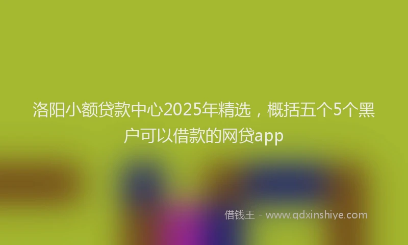 洛阳小额贷款中心2025年精选，概括五个5个黑户可以借款的网贷app