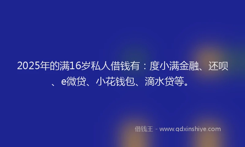 2025年的满16岁私人借钱有：度小满金融、还呗、e微贷、小花钱包、滴水贷等。