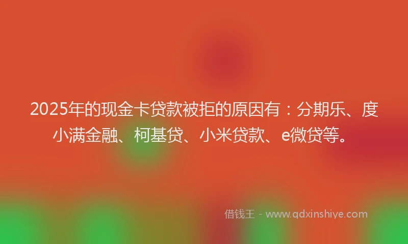 2025年的现金卡贷款被拒的原因有：分期乐、度小满金融、柯基贷、小米贷款、e微贷等。