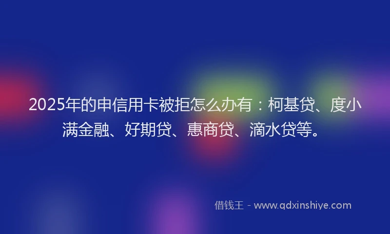 2025年的申信用卡被拒怎么办有：柯基贷、度小满金融、好期贷、惠商贷、滴水贷等。