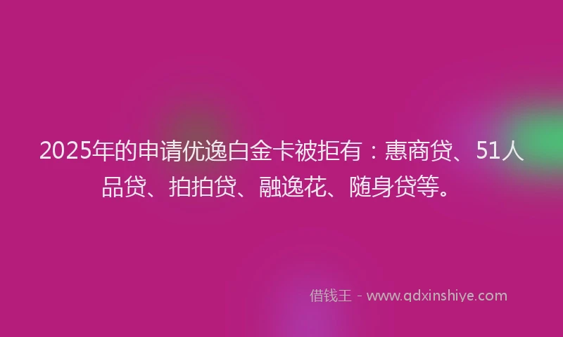 2025年的申请优逸白金卡被拒有：惠商贷、51人品贷、拍拍贷、融逸花、随身贷等。