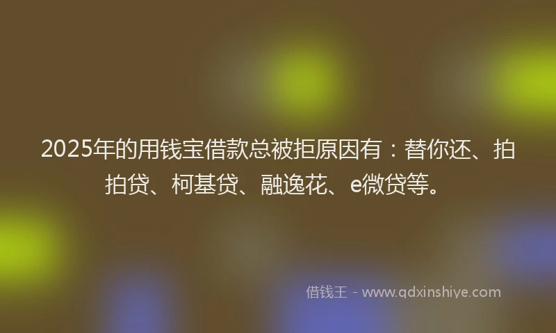 2025年的用钱宝借款总被拒原因有：替你还、拍拍贷、柯基贷、融逸花、e微贷等。