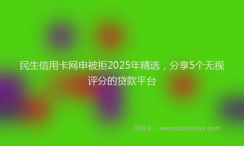 民生信用卡网申被拒2025年精选，分享5个无视评分的贷款平台