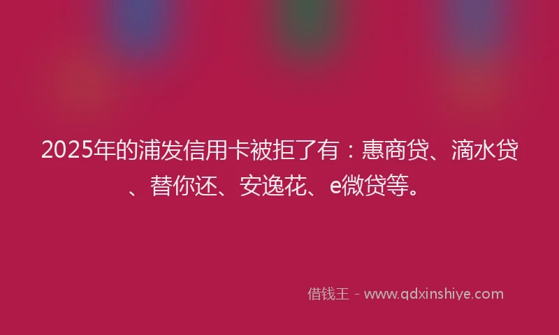 2025年的浦发信用卡被拒了有：惠商贷、滴水贷、替你还、安逸花、e微贷等。