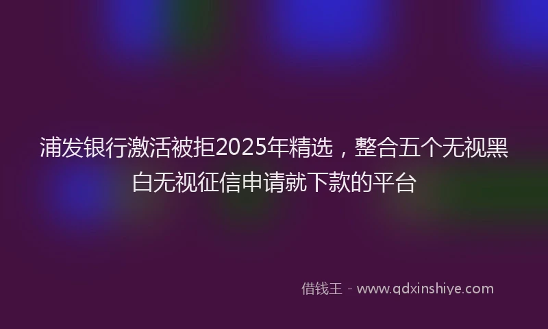浦发银行激活被拒2025年精选，整合五个无视黑白无视征信申请就下款的平台
