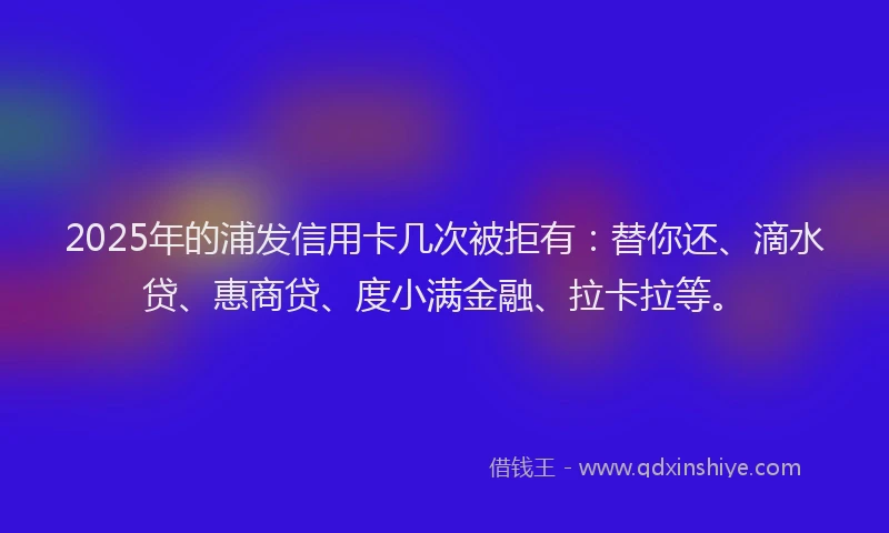 2025年的浦发信用卡几次被拒有：替你还、滴水贷、惠商贷、度小满金融、拉卡拉等。