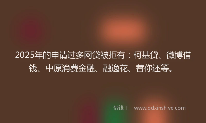 2025年的申请过多网贷被拒有：柯基贷、微博借钱、中原消费金融、融逸花、替你还等。