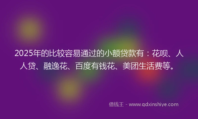 2025年的比较容易通过的小额贷款有：花呗、人人贷、融逸花、百度有钱花、美团生活费等。