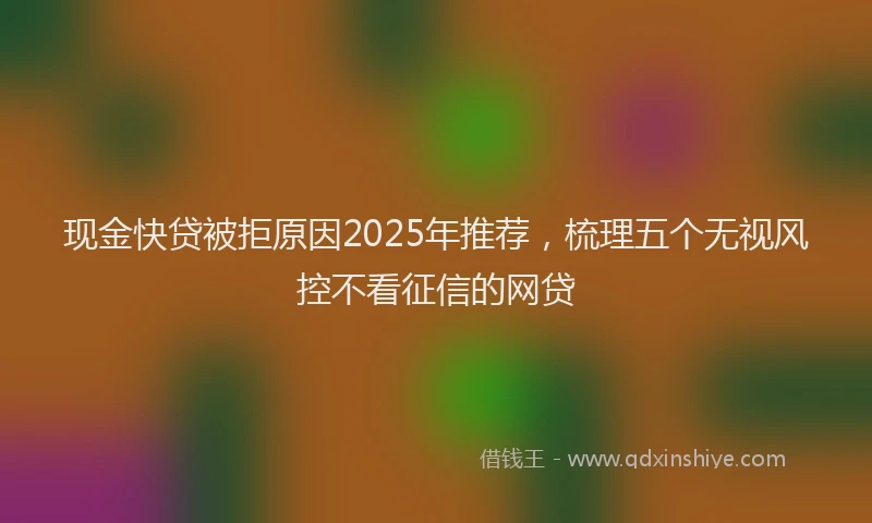 现金快贷被拒原因2025年推荐，梳理五个无视风控不看征信的网贷